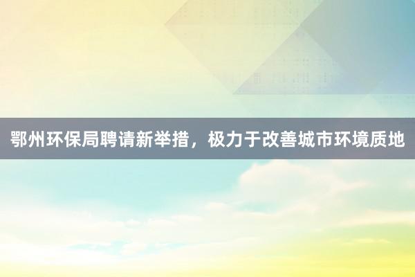 鄂州环保局聘请新举措，极力于改善城市环境质地